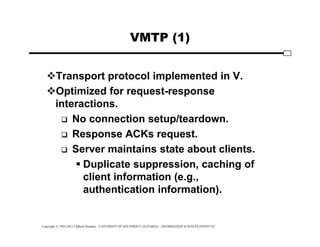 Copyright © 1995-2012 Clifford Neuman - UNIVERSITY OF SOUTHERN CALIFORNIA - INFORMATION SCIENCES INSTITUTE
VMTP (1)
Transport protocol implemented in V.
Optimized for request-response
interactions.
 No connection setup/teardown.
 Response ACKs request.
 Server maintains state about clients.
 Duplicate suppression, caching of
client information (e.g.,
authentication information).
 