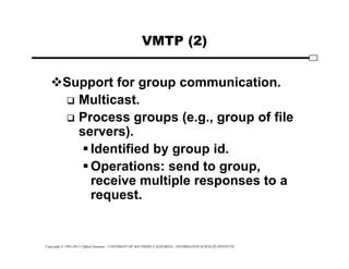 Copyright © 1995-2012 Clifford Neuman - UNIVERSITY OF SOUTHERN CALIFORNIA - INFORMATION SCIENCES INSTITUTE
VMTP (2)
Support for group communication.
 Multicast.
 Process groups (e.g., group of file
servers).
Identified by group id.
Operations: send to group,
receive multiple responses to a
request.
 
