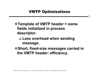 Copyright © 1995-2012 Clifford Neuman - UNIVERSITY OF SOUTHERN CALIFORNIA - INFORMATION SCIENCES INSTITUTE
VMTP Optimizations
Template of VMTP header + some
fields initialized in process
descriptor.
 Less overhead when sending
message.
Short, fixed-size messages carried in
the VMTP header: efficiency.
 