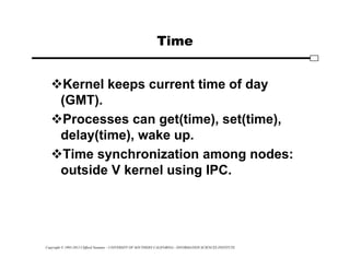 Copyright © 1995-2012 Clifford Neuman - UNIVERSITY OF SOUTHERN CALIFORNIA - INFORMATION SCIENCES INSTITUTE
Time
Kernel keeps current time of day
(GMT).
Processes can get(time), set(time),
delay(time), wake up.
Time synchronization among nodes:
outside V kernel using IPC.
 