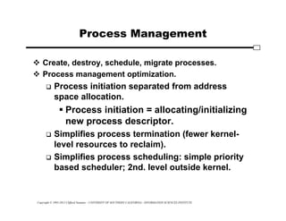 Copyright © 1995-2012 Clifford Neuman - UNIVERSITY OF SOUTHERN CALIFORNIA - INFORMATION SCIENCES INSTITUTE
Process Management
 Create, destroy, schedule, migrate processes.
 Process management optimization.
 Process initiation separated from address
space allocation.
 Process initiation = allocating/initializing
new process descriptor.
 Simplifies process termination (fewer kernel-
level resources to reclaim).
 Simplifies process scheduling: simple priority
based scheduler; 2nd. level outside kernel.
 