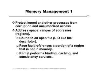 Copyright © 1995-2012 Clifford Neuman - UNIVERSITY OF SOUTHERN CALIFORNIA - INFORMATION SCIENCES INSTITUTE
Memory Management 1
Protect kernel and other processes from
corruption and unauthorized access.
Address space: ranges of addresses
(regions).
 Bound to an open file (UIO like file
descriptor).
 Page fault references a portion of a region
that is not in memory.
 Kernel performs binding, caching, and
consistency services.
 