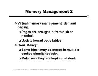 Copyright © 1995-2012 Clifford Neuman - UNIVERSITY OF SOUTHERN CALIFORNIA - INFORMATION SCIENCES INSTITUTE
Memory Management 2
Virtual memory management: demand
paging.
 Pages are brought in from disk as
needed.
 Update kernel page tables.
Consistency:
 Same block may be stored in multiple
caches simultaneously.
 Make sure they are kept consistent.
 