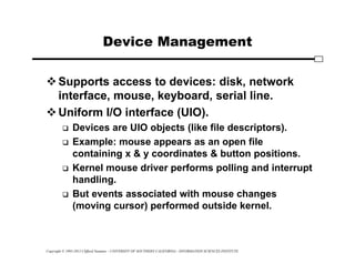 Copyright © 1995-2012 Clifford Neuman - UNIVERSITY OF SOUTHERN CALIFORNIA - INFORMATION SCIENCES INSTITUTE
Device Management
Supports access to devices: disk, network
interface, mouse, keyboard, serial line.
Uniform I/O interface (UIO).
 Devices are UIO objects (like file descriptors).
 Example: mouse appears as an open file
containing x & y coordinates & button positions.
 Kernel mouse driver performs polling and interrupt
handling.
 But events associated with mouse changes
(moving cursor) performed outside kernel.
 
