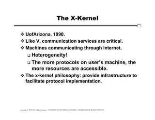 Copyright © 1995-2012 Clifford Neuman - UNIVERSITY OF SOUTHERN CALIFORNIA - INFORMATION SCIENCES INSTITUTE
The X-Kernel
 UofArizona, 1990.
 Like V, communication services are critical.
 Machines communicating through internet.
 Heterogeneity!
 The more protocols on user’s machine, the
more resources are accessible.
 The x-kernel philosophy: provide infrastructure to
facilitate protocol implementation.
 