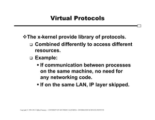 Copyright © 1995-2012 Clifford Neuman - UNIVERSITY OF SOUTHERN CALIFORNIA - INFORMATION SCIENCES INSTITUTE
Virtual Protocols
The x-kernel provide library of protocols.
 Combined differently to access different
resources.
 Example:
 If communication between processes
on the same machine, no need for
any networking code.
 If on the same LAN, IP layer skipped.
 
