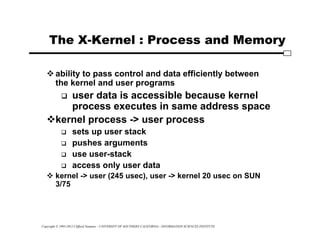 Copyright © 1995-2012 Clifford Neuman - UNIVERSITY OF SOUTHERN CALIFORNIA - INFORMATION SCIENCES INSTITUTE
The X-Kernel : Process and Memory
 ability to pass control and data efficiently between
the kernel and user programs
 user data is accessible because kernel
process executes in same address space
kernel process -> user process
 sets up user stack
 pushes arguments
 use user-stack
 access only user data
 kernel -> user (245 usec), user -> kernel 20 usec on SUN
3/75
 