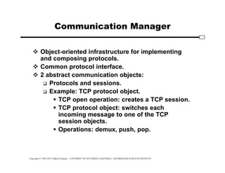 Copyright © 1995-2012 Clifford Neuman - UNIVERSITY OF SOUTHERN CALIFORNIA - INFORMATION SCIENCES INSTITUTE
Communication Manager
 Object-oriented infrastructure for implementing
and composing protocols.
 Common protocol interface.
 2 abstract communication objects:
 Protocols and sessions.
 Example: TCP protocol object.
 TCP open operation: creates a TCP session.
 TCP protocol object: switches each
incoming message to one of the TCP
session objects.
 Operations: demux, push, pop.
 