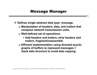 Copyright © 1995-2012 Clifford Neuman - UNIVERSITY OF SOUTHERN CALIFORNIA - INFORMATION SCIENCES INSTITUTE
Message Manager
 Defines single abstract data type: message.
 Manipulation of headers, data, and trailers that
compose network transmission units.
 Well-defined set of operations:
 Add headers and trailers, strip headers and
trailers, fragment/reassemble.
 Efficient implementation using directed acyclic
graphs of buffers to represent messages +
stack data structure to avoid data copying.
 