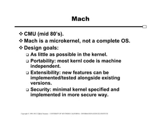 Copyright © 1995-2012 Clifford Neuman - UNIVERSITY OF SOUTHERN CALIFORNIA - INFORMATION SCIENCES INSTITUTE
Mach
CMU (mid 80’s).
Mach is a microkernel, not a complete OS.
Design goals:
 As little as possible in the kernel.
 Portability: most kernl code is machine
independent.
 Extensibility: new features can be
implemented/tested alongside existing
versions.
 Security: minimal kernel specified and
implemented in more secure way.
 