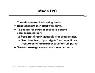 Copyright © 1995-2012 Clifford Neuman - UNIVERSITY OF SOUTHERN CALIFORNIA - INFORMATION SCIENCES INSTITUTE
Mach IPC
 Threads communicate using ports.
 Resources are identified with ports.
 To access resource, message is sent to
corresponding port.
 Ports not directly accessible to programmer.
 Need handles to “port rights”, or capabilities
(right to send/receive message to/from ports).
 Servers: manage several resources, or ports.
 