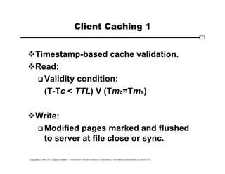 Copyright © 1995-2012 Clifford Neuman - UNIVERSITY OF SOUTHERN CALIFORNIA - INFORMATION SCIENCES INSTITUTE
Client Caching 1
Timestamp-based cache validation.
Read:
 Validity condition:
(T-Tc < TTL) V (Tmc=Tms)
Write:
 Modified pages marked and flushed
to server at file close or sync.
 