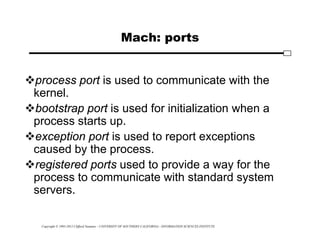 Copyright © 1995-2012 Clifford Neuman - UNIVERSITY OF SOUTHERN CALIFORNIA - INFORMATION SCIENCES INSTITUTE
Mach: ports
process port is used to communicate with the
kernel.
bootstrap port is used for initialization when a
process starts up.
exception port is used to report exceptions
caused by the process.
registered ports used to provide a way for the
process to communicate with standard system
servers.
 