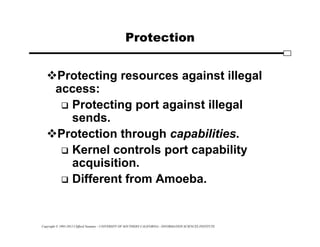 Copyright © 1995-2012 Clifford Neuman - UNIVERSITY OF SOUTHERN CALIFORNIA - INFORMATION SCIENCES INSTITUTE
Protection
Protecting resources against illegal
access:
 Protecting port against illegal
sends.
Protection through capabilities.
 Kernel controls port capability
acquisition.
 Different from Amoeba.
 