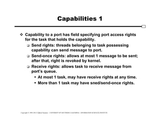 Copyright © 1995-2012 Clifford Neuman - UNIVERSITY OF SOUTHERN CALIFORNIA - INFORMATION SCIENCES INSTITUTE
Capabilities 1
 Capability to a port has field specifying port access rights
for the task that holds the capability.
 Send rights: threads belonging to task possessing
capability can send message to port.
 Send-once rights: allows at most 1 message to be sent;
after that, right is revoked by kernel.
 Receive rights: allows task to receive message from
port’s queue.
 At most 1 task, may have receive rights at any time.
 More than 1 task may have sned/send-once rights.
 