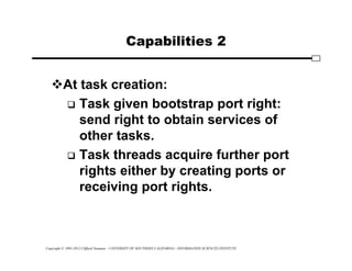 Copyright © 1995-2012 Clifford Neuman - UNIVERSITY OF SOUTHERN CALIFORNIA - INFORMATION SCIENCES INSTITUTE
Capabilities 2
At task creation:
 Task given bootstrap port right:
send right to obtain services of
other tasks.
 Task threads acquire further port
rights either by creating ports or
receiving port rights.
 