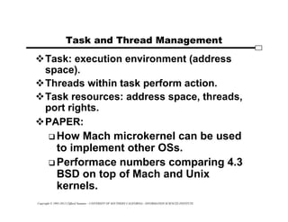 Copyright © 1995-2012 Clifford Neuman - UNIVERSITY OF SOUTHERN CALIFORNIA - INFORMATION SCIENCES INSTITUTE
Task and Thread Management
Task: execution environment (address
space).
Threads within task perform action.
Task resources: address space, threads,
port rights.
PAPER:
 How Mach microkernel can be used
to implement other OSs.
 Performace numbers comparing 4.3
BSD on top of Mach and Unix
kernels.
 
