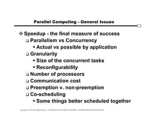Copyright © 1995-2012 Clifford Neuman - UNIVERSITY OF SOUTHERN CALIFORNIA - INFORMATION SCIENCES INSTITUTE
Parallel Computing - General Issues
Speedup - the final measure of success
 Parallelism vs Concurrency
 Actual vs possible by application
 Granularity
 Size of the concurrent tasks
 Reconfigurability
 Number of processors
 Communication cost
 Preemption v. non-preemption
 Co-scheduling
 Some things better scheduled together
 