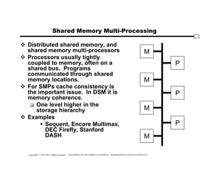 Copyright © 1995-2012 Clifford Neuman - UNIVERSITY OF SOUTHERN CALIFORNIA - INFORMATION SCIENCES INSTITUTE
Shared Memory Multi-Processing
 Distributed shared memory, and
shared memory multi-processors
 Processors usually tightly
coupled to memory, often on a
shared bus. Programs
communicated through shared
memory locations.
 For SMPs cache consistency is
the important issue. In DSM it is
memory coherence.
 One level higher in the
storage hierarchy
 Examples
 Sequent, Encore Multimax,
DEC Firefly, Stanford
DASH
P
P
P
M
M
M
M
 