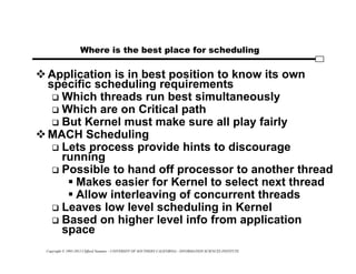 Copyright © 1995-2012 Clifford Neuman - UNIVERSITY OF SOUTHERN CALIFORNIA - INFORMATION SCIENCES INSTITUTE
Where is the best place for scheduling
Application is in best position to know its own
specific scheduling requirements
 Which threads run best simultaneously
 Which are on Critical path
 But Kernel must make sure all play fairly
MACH Scheduling
 Lets process provide hints to discourage
running
 Possible to hand off processor to another thread
 Makes easier for Kernel to select next thread
 Allow interleaving of concurrent threads
 Leaves low level scheduling in Kernel
 Based on higher level info from application
space
 