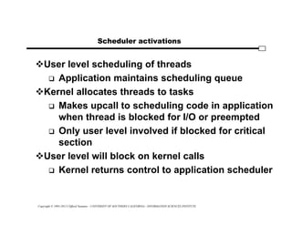 Copyright © 1995-2012 Clifford Neuman - UNIVERSITY OF SOUTHERN CALIFORNIA - INFORMATION SCIENCES INSTITUTE
Scheduler activations
User level scheduling of threads
 Application maintains scheduling queue
Kernel allocates threads to tasks
 Makes upcall to scheduling code in application
when thread is blocked for I/O or preempted
 Only user level involved if blocked for critical
section
User level will block on kernel calls
 Kernel returns control to application scheduler
 
