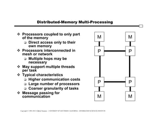Copyright © 1995-2012 Clifford Neuman - UNIVERSITY OF SOUTHERN CALIFORNIA - INFORMATION SCIENCES INSTITUTE
Distributed-Memory Multi-Processing
 Processors coupled to only part
of the memory
 Direct access only to their
own memory
 Processors interconnected in
mesh or network
 Multiple hops may be
necessary
 May support multiple threads
per task
 Typical characteristics
 Higher communication costs
 Large number of processors
 Coarser granularity of tasks
 Message passing for
communication M
P
M
P
P
M
P
M
 