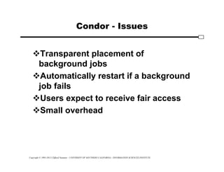 Copyright © 1995-2012 Clifford Neuman - UNIVERSITY OF SOUTHERN CALIFORNIA - INFORMATION SCIENCES INSTITUTE
Condor - Issues
Transparent placement of
background jobs
Automatically restart if a background
job fails
Users expect to receive fair access
Small overhead
 