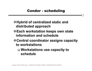 Copyright © 1995-2012 Clifford Neuman - UNIVERSITY OF SOUTHERN CALIFORNIA - INFORMATION SCIENCES INSTITUTE
Condor - scheduling
Hybrid of centralized static and
distributed approach
Each workstation keeps own state
information and schedule
Central coordinator assigns capacity
to workstations
 Workstations use capacity to
schedule
 
