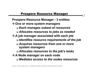Copyright © 1995-2012 Clifford Neuman - UNIVERSITY OF SOUTHERN CALIFORNIA - INFORMATION SCIENCES INSTITUTE
Prospero Resource Manager
Prospero Resource Manager - 3 entities
One or more system managers
 Each manages subset of resources
 Allocates resources to jobs as needed
A job manager associated with each job
 Identifies resource requirements of the job
 Acquires resources from one or more
system managers
 Allocates resources to the job’s tasks
A Node manager on each node
 Mediates access to the nodes resources
 