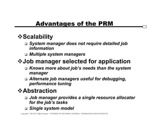 Copyright © 1995-2012 Clifford Neuman - UNIVERSITY OF SOUTHERN CALIFORNIA - INFORMATION SCIENCES INSTITUTE
Advantages of the PRM
Scalability
 System manager does not require detailed job
information
 Multiple system managers
Job manager selected for application
 Knows more about job’s needs than the system
manager
 Alternate job managers useful for debugging,
performance tuning
Abstraction
 Job manager provides a single resource allocator
for the job’s tasks
 Single system model
 