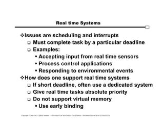 Copyright © 1995-2012 Clifford Neuman - UNIVERSITY OF SOUTHERN CALIFORNIA - INFORMATION SCIENCES INSTITUTE
Real time Systems
Issues are scheduling and interrupts
 Must complete task by a particular deadline
 Examples:
 Accepting input from real time sensors
 Process control applications
 Responding to environmental events
How does one support real time systems
 If short deadline, often use a dedicated system
 Give real time tasks absolute priority
 Do not support virtual memory
 Use early binding
 