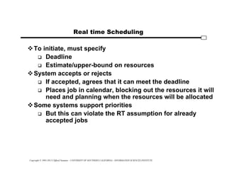 Copyright © 1995-2012 Clifford Neuman - UNIVERSITY OF SOUTHERN CALIFORNIA - INFORMATION SCIENCES INSTITUTE
Real time Scheduling
To initiate, must specify
 Deadline
 Estimate/upper-bound on resources
System accepts or rejects
 If accepted, agrees that it can meet the deadline
 Places job in calendar, blocking out the resources it will
need and planning when the resources will be allocated
Some systems support priorities
 But this can violate the RT assumption for already
accepted jobs
 