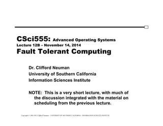 Copyright © 1995-2012 Clifford Neuman - UNIVERSITY OF SOUTHERN CALIFORNIA - INFORMATION SCIENCES INSTITUTE
CSci555: Advanced Operating Systems
Lecture 12B – November 14, 2014
Fault Tolerant Computing
Dr. Clifford Neuman
University of Southern California
Information Sciences Institute
NOTE: This is a very short lecture, with much of
the discussion integrated with the material on
scheduling from the previous lecture.
 