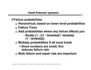 Copyright © 1995-2012 Clifford Neuman - UNIVERSITY OF SOUTHERN CALIFORNIA - INFORMATION SCIENCES INSTITUTE
Fault-Tolerant systems
Failure probabilities
 Hierarchical, based on lower level probabilities
 Failure Trees
 Add probabilities where any failure affects you
–Really (1 - ((1 - lambda)(1 -lambda)
(1 - lambda)))
 Multiply probabilities if all must break
 Since numbers are small, this
reduces failure rate
 Both failure and repair rate are important
 