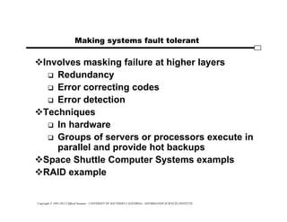 Copyright © 1995-2012 Clifford Neuman - UNIVERSITY OF SOUTHERN CALIFORNIA - INFORMATION SCIENCES INSTITUTE
Making systems fault tolerant
Involves masking failure at higher layers
 Redundancy
 Error correcting codes
 Error detection
Techniques
 In hardware
 Groups of servers or processors execute in
parallel and provide hot backups
Space Shuttle Computer Systems exampls
RAID example
 