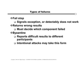 Copyright © 1995-2012 Clifford Neuman - UNIVERSITY OF SOUTHERN CALIFORNIA - INFORMATION SCIENCES INSTITUTE
Types of failures
Fail stop
 Signals exception, or detectably does not work
Returns wrong results
 Must decide which component failed
Byzantine
 Reports difficult results to different
participants
 Intentional attacks may take this form
 