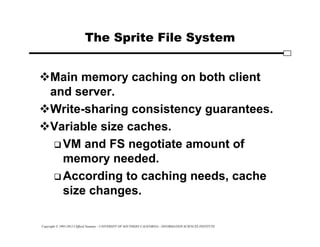 Copyright © 1995-2012 Clifford Neuman - UNIVERSITY OF SOUTHERN CALIFORNIA - INFORMATION SCIENCES INSTITUTE
The Sprite File System
Main memory caching on both client
and server.
Write-sharing consistency guarantees.
Variable size caches.
 VM and FS negotiate amount of
memory needed.
 According to caching needs, cache
size changes.
 
