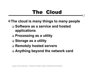 Copyright © 1995-2012 Clifford Neuman - UNIVERSITY OF SOUTHERN CALIFORNIA - INFORMATION SCIENCES INSTITUTE
The Cloud
The cloud is many things to many people
 Software as a service and hosted
applications
 Processing as a utility
 Storage as a utility
 Remotely hosted servers
 Anything beyond the network card
 