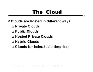 Copyright © 1995-2012 Clifford Neuman - UNIVERSITY OF SOUTHERN CALIFORNIA - INFORMATION SCIENCES INSTITUTE
The Cloud
Clouds are hosted in different ways
 Private Clouds
 Public Clouds
 Hosted Private Clouds
 Hybrid Clouds
 Clouds for federated enterprises
 