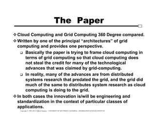 Copyright © 1995-2012 Clifford Neuman - UNIVERSITY OF SOUTHERN CALIFORNIA - INFORMATION SCIENCES INSTITUTE
The Paper
Cloud Computing and Grid Computing 360 Degree compared.
Written by one of the principal “architectures” of grid
computing and provides one perspective.
 Basically the paper is trying to frame cloud computing in
terms of grid computing so that cloud computing does
not steal the credit for many of the technological
advances that was claimed by grid-computing.
 In reality, many of the advances are from distributed
systems research that predated the grid, and the grid did
much of the same to distributes system research as cloud
computing is doing to the grid.
In both cases the innovation is/will be engineering and
standardization in the context of particular classes of
applications.
 