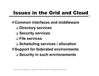 Copyright © 1995-2012 Clifford Neuman - UNIVERSITY OF SOUTHERN CALIFORNIA - INFORMATION SCIENCES INSTITUTE
Issues in the Grid and Cloud
Common interfaces and middleware
 Directory services
 Security services
 File services
 Scheduling services / allocation
Support for federated environments
 Security in such envrionements
 