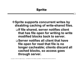Copyright © 1995-2012 Clifford Neuman - UNIVERSITY OF SOUTHERN CALIFORNIA - INFORMATION SCIENCES INSTITUTE
Sprite
Sprite supports concurrent writes by
disabling caching of write-shared files.
 If file shared, server notifies client
that has file open for writing to write
modified blocks back to server.
 Server notifies all client that have
file open for read that file is no
longer cacheable; clients discard all
cached blocks, so access goes
through server.
 