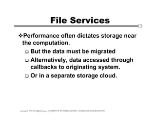 Copyright © 1995-2012 Clifford Neuman - UNIVERSITY OF SOUTHERN CALIFORNIA - INFORMATION SCIENCES INSTITUTE
File Services
Performance often dictates storage near
the computation.
 But the data must be migrated
 Alternatively, data accessed through
callbacks to originating system.
 Or in a separate storage cloud.
 