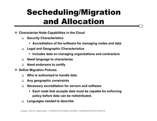 Copyright © 1995-2012 Clifford Neuman - UNIVERSITY OF SOUTHERN CALIFORNIA - INFORMATION SCIENCES INSTITUTE
Secheduling/Migration
and Allocation
 Characterize Node Capabilities in the Cloud
 Security Characteristics
 Accreditation of the software for managing nodes and data
 Legal and Geographic Characteristics
 Includes data on managing organizations and contractors
 Need language to characterize
 Need endorsers to certify
 Define Migration Policies
 Who is authorized to handle data
 Any geographic constraints
 Necessary accreditation for servers and software
 Each node that accepts data must be capable for enforcing
policy before data can be redistributed.
 Languages needed to describe
 
