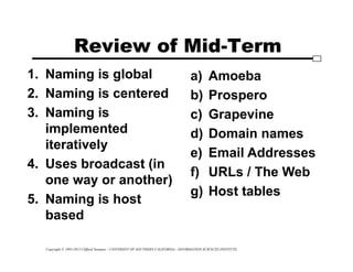 Copyright © 1995-2012 Clifford Neuman - UNIVERSITY OF SOUTHERN CALIFORNIA - INFORMATION SCIENCES INSTITUTE
Review of Mid-Term
1. Naming is global
2. Naming is centered
3. Naming is
implemented
iteratively
4. Uses broadcast (in
one way or another)
5. Naming is host
based
a) Amoeba
b) Prospero
c) Grapevine
d) Domain names
e) Email Addresses
f) URLs / The Web
g) Host tables
 