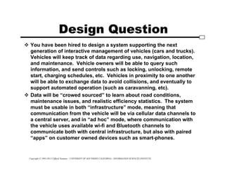 Copyright © 1995-2012 Clifford Neuman - UNIVERSITY OF SOUTHERN CALIFORNIA - INFORMATION SCIENCES INSTITUTE
Design Question
 You have been hired to design a system supporting the next
generation of interactive management of vehicles (cars and trucks).
Vehicles will keep track of data regarding use, navigation, location,
and maintenance. Vehicle owners will be able to query such
information, and send controls such as locking, unlocking, remote
start, charging schedules, etc. Vehicles in proximity to one another
will be able to exchange data to avoid collisions, and eventually to
support automated operation (such as caravanning, etc).
 Data will be “crowed sourced” to learn about road conditions,
maintenance issues, and realistic efficiency statistics. The system
must be usable in both “infrastructure” mode, meaning that
communication from the vehicle will be via cellular data channels to
a central server, and in “ad hoc” mode, where communication with
the vehicle uses available wi-fi and Bluetooth channels to
communicate both with central infrastructure, but also with paired
“apps” on customer owned devices such as smart-phones.
 