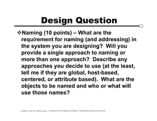 Copyright © 1995-2012 Clifford Neuman - UNIVERSITY OF SOUTHERN CALIFORNIA - INFORMATION SCIENCES INSTITUTE
Design Question
Naming (10 points) – What are the
requirement for naming (and addressing) in
the system you are designing? Will you
provide a single approach to naming or
more than one approach? Describe any
approaches you decide to use (at the least,
tell me if they are global, host-based,
centered, or attribute based). What are the
objects to be named and who or what will
use those names?
 