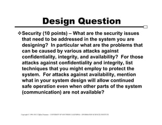 Copyright © 1995-2012 Clifford Neuman - UNIVERSITY OF SOUTHERN CALIFORNIA - INFORMATION SCIENCES INSTITUTE
Design Question
Security (10 points) – What are the security issues
that need to be addressed in the system you are
designing? In particular what are the problems that
can be caused by various attacks against
confidentiality, integrity, and availability? For those
attacks against confidentiality and integrity, list
techniques that you might employ to protect the
system. For attacks against availability, mention
what in your system design will allow continued
safe operation even when other parts of the system
(communication) are not available?
 
