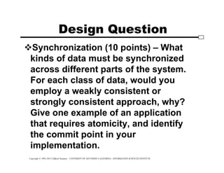 Copyright © 1995-2012 Clifford Neuman - UNIVERSITY OF SOUTHERN CALIFORNIA - INFORMATION SCIENCES INSTITUTE
Design Question
Synchronization (10 points) – What
kinds of data must be synchronized
across different parts of the system.
For each class of data, would you
employ a weakly consistent or
strongly consistent approach, why?
Give one example of an application
that requires atomicity, and identify
the commit point in your
implementation.
 