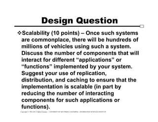 Copyright © 1995-2012 Clifford Neuman - UNIVERSITY OF SOUTHERN CALIFORNIA - INFORMATION SCIENCES INSTITUTE
Design Question
Scalability (10 points) – Once such systems
are commonplace, there will be hundreds of
millions of vehicles using such a system.
Discuss the number of components that will
interact for different “applications” or
“functions” implemented by your system.
Suggest your use of replication,
distribution, and caching to ensure that the
implementation is scalable (in part by
reducing the number of interacting
components for such applications or
functions).
 